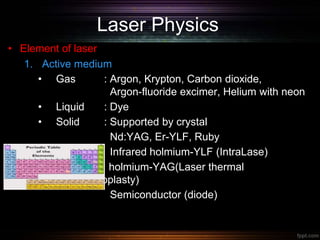 Laser Physics
• Element of laser
1. Active medium
• Gas : Argon, Krypton, Carbon dioxide,
Argon-fluoride excimer, Helium with neon
• Liquid : Dye
• Solid : Supported by crystal
Nd:YAG, Er-YLF, Ruby
Infrared holmium-YLF (IntraLase)
holmium-YAG(Laser thermal
keratoplasty)
Semiconductor (diode)
 