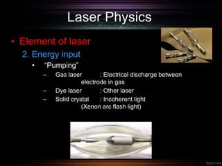 Laser Physics
• Element of laser
2. Energy input
• “Pumping”
– Gas laser : Electrical discharge between
electrode in gas
– Dye laser : Other laser
– Solid crystal : Incoherent light
(Xenon arc flash light)
 