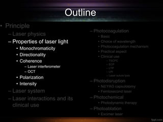 Outline
• Principle
– Laser physics
– Properties of laser light
• Monochromaticity
• Directionality
• Coherence
– Laser interferometer
– OCT
• Polarization
• Intensity
– Laser system
– Laser interactions and its
clinical use
– Photocoagulation
• Basic
• Choice of wavelength
• Photocoagulation mechanism
• Practical aspect
• Clinical use
– TSCPC
– ECP
– LTP
– LPI
– Laser suture lysis
– Photodisruption
• Nd:YAG capsulotomy
• Femtosecond laser
– Photochemical
• Photodynamic therapy
– Photoablation
• Excimer laser
 