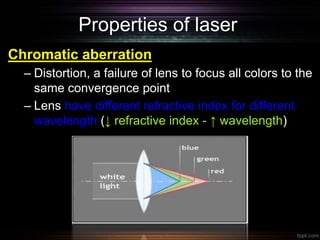 Properties of laser
Chromatic aberration
– Distortion, a failure of lens to focus all colors to the
same convergence point
– Lens have different refractive index for different
wavelength (↓ refractive index - ↑ wavelength)
 