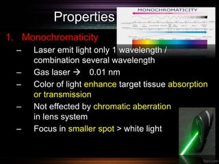 Properties of laser
1. Monochromaticity
– Laser emit light only 1 wavelength /
combination several wavelength
– Gas laser  0.01 nm
– Color of light enhance target tissue absorption
or transmission
– Not effected by chromatic aberration
in lens system
– Focus in smaller spot > white light
 