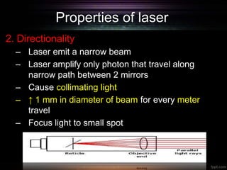 Properties of laser
2. Directionality
– Laser emit a narrow beam
– Laser amplify only photon that travel along
narrow path between 2 mirrors
– Cause collimating light
– ↑ 1 mm in diameter of beam for every meter
travel
– Focus light to small spot
 