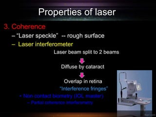 Properties of laser
3. Coherence
– “Laser speckle” -- rough surface
– Laser interferometer
Laser beam split to 2 beams
Diffuse by cataract
Overlap in retina
“Interference fringes”
• Non contact biometry (IOL master)
– Partial coherence interferometry
 