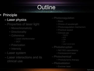 Outline
• Principle
– Laser physics
– Properties of laser light
• Monochromaticity
• Directionality
• Coherence
– Laser interferometer
– OCT
• Polarization
• Intensity
– Laser system
– Laser interactions and its
clinical use
– Photocoagulation
• Basic
• Choice of wavelength
• Photocoagulation mechanism
• Practical aspect
• Clinical use
– TSCPC
– ECP
– LTP
– LPI
– Laser suture lysis
– Photodisruption
• Nd:YAG capsulotomy
• Femtosecond laser
– Photochemical
• Photodynamic therapy
– Photoablation
• Excimer laser
 