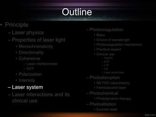 Outline
• Principle
– Laser physics
– Properties of laser light
• Monochromaticity
• Directionality
• Coherence
– Laser interferometer
– OCT
• Polarization
• Intensity
– Laser system
– Laser interactions and its
clinical use
– Photocoagulation
• Basic
• Choice of wavelength
• Photocoagulation mechanism
• Practical aspect
• Clinical use
– TSCPC
– ECP
– LTP
– LPI
– Laser suture lysis
– Photodisruption
• Nd:YAG capsulotomy
• Femtosecond laser
– Photochemical
• Photodynamic therapy
– Photoablation
• Excimer laser
 