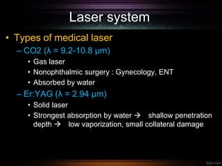 Laser system
• Types of medical laser
– CO2 (λ = 9.2-10.8 µm)
• Gas laser
• Nonophthalmic surgery : Gynecology, ENT
• Absorbed by water
– Er:YAG (λ = 2.94 µm)
• Solid laser
• Strongest absorption by water  shallow penetration
depth  low vaporization, small collateral damage
 
