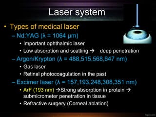 Laser system
• Types of medical laser
– Nd:YAG (λ = 1064 µm)
• Important ophthalmic laser
• Low absorption and scatting  deep penetration
– Argon/Krypton (λ = 488,515,568,647 nm)
• Gas laser
• Retinal photocoagulation in the past
– Excimer laser (λ = 157,193,248,308,351 nm)
• ArF (193 nm) Strong absorption in protein 
submicrometer penetration in tissue
• Refractive surgery (Corneal ablation)
 