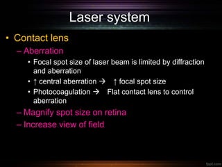 Laser system
• Contact lens
– Aberration
• Focal spot size of laser beam is limited by diffraction
and aberration
• ↑ central aberration  ↑ focal spot size
• Photocoagulation  Flat contact lens to control
aberration
– Magnify spot size on retina
– Increase view of field
 
