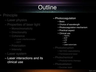 Outline
• Principle
– Laser physics
– Properties of laser light
• Monochromaticity
• Directionality
• Coherence
– Laser interferometer
– OCT
• Polarization
• Intensity
– Laser system
– Laser interactions and its
clinical use
– Photocoagulation
• Basic
• Choice of wavelength
• Photocoagulation mechanism
• Practical aspect
• Clinical use
– TSCPC
– ECP
– LTP
– LPI
– Laser suture lysis
– Photodisruption
• Nd:YAG capsulotomy
• Femtosecond laser
– Photochemical
• Photodynamic therapy
– Photoablation
• Excimer laser
 