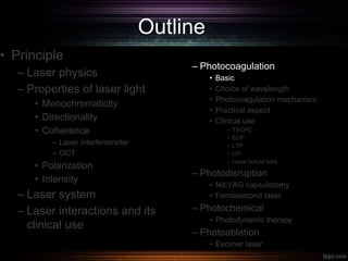 Outline
• Principle
– Laser physics
– Properties of laser light
• Monochromaticity
• Directionality
• Coherence
– Laser interferometer
– OCT
• Polarization
• Intensity
– Laser system
– Laser interactions and its
clinical use
– Photocoagulation
• Basic
• Choice of wavelength
• Photocoagulation mechanism
• Practical aspect
• Clinical use
– TSCPC
– ECP
– LTP
– LPI
– Laser suture lysis
– Photodisruption
• Nd:YAG capsulotomy
• Femtosecond laser
– Photochemical
• Photodynamic therapy
– Photoablation
• Excimer laser
 