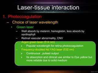 Laser-tissue interaction
1. Photocoagulation
– Choice of laser wavelength
• Green laser
– Well absorb by melanin, hemoglobin, less absorb by
xanthophyll
– Retinal vascular abnormality, CNV
– Argon green laser (514 nm)
» Popular wavelength for retina photocoagulation
– Frequency-doubled Nd:YAG laser (532 nm)
» Continuous , pulsed output
» Its absorption and clinical use similar to Dye yellow but
more reliable due to solid medium
 
