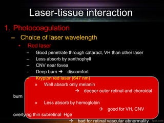 Laser-tissue interaction
1. Photocoagulation
– Choice of laser wavelength
• Red laser
– Good penetrate through cataract, VH than other laser
– Less absorb by xanthophyll
– CNV near fovea
– Deep burn  discomfort
– Krypton red laser (647 nm)
» Well absorb only melanin
 deeper outer retinal and choroidal
burn
» Less absorb by hemoglobin
 good for VH, CNV
overlying thin subretinal Hge
 bad for retinal vascular abnormality
 