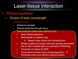 Laser-tissue interaction
1. Photocoagulation
– Choice of laser wavelength
• Infrared laser
– Similar to red laser
– Deeper penetrate through tissue
– Semiconductor diode laser (805-810 nm)
» Near infrared spectrum
» Well absorb by melanin only
 deeper outer retinal and choroidal burn
» Similar property to krypton red laser but less discomfort
due to near invisible laser (no sensation of flashing)
» Treatment of choice for ROP
» Transscleral contact retinal photocoagulation 
Penetrate sclera and silicone scleral exoplant
 