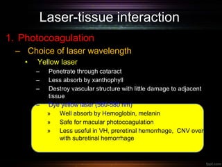 Laser-tissue interaction
1. Photocoagulation
– Choice of laser wavelength
• Yellow laser
– Penetrate through cataract
– Less absorb by xanthophyll
– Destroy vascular structure with little damage to adjacent
tissue
– Dye yellow laser (560-580 nm)
» Well absorb by Hemoglobin, melanin
» Safe for macular photocoagulation
» Less useful in VH, preretinal hemorrhage, CNV overlying
with subretinal hemorrhage
 