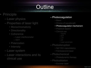 Outline
• Principle
– Laser physics
– Properties of laser light
• Monochromaticity
• Directionality
• Coherence
– Laser interferometer
– OCT
• Polarization
• Intensity
– Laser system
– Laser interactions and its
clinical use
– Photocoagulation
• Basic
• Choice of wavelength
• Photocoagulation mechanism
• Practical aspect
• Clinical use
– TSCPC
– ECP
– LTP
– LPI
– Laser suture lysis
– Photodisruption
• Nd:YAG capsulotomy
• Femtosecond laser
– Photochemical
• Photodynamic therapy
– Photoablation
• Excimer laser
 