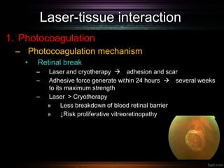 Laser-tissue interaction
1. Photocoagulation
– Photocoagulation mechanism
• Retinal break
– Laser and cryotherapy  adhesion and scar
– Adhesive force generate within 24 hours  several weeks
to its maximum strength
– Laser > Cryotherapy
» Less breakdown of blood retinal barrier
» ↓Risk proliferative vitreoretinopathy
 