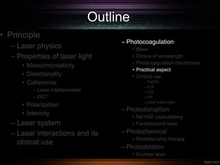 Outline
• Principle
– Laser physics
– Properties of laser light
• Monochromaticity
• Directionality
• Coherence
– Laser interferometer
– OCT
• Polarization
• Intensity
– Laser system
– Laser interactions and its
clinical use
– Photocoagulation
• Basic
• Choice of wavelength
• Photocoagulation mechanism
• Practical aspect
• Clinical use
– TSCPC
– ECP
– LTP
– LPI
– Laser suture lysis
– Photodisruption
• Nd:YAG capsulotomy
• Femtosecond laser
– Photochemical
• Photodynamic therapy
– Photoablation
• Excimer laser
 