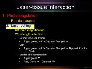 Laser-tissue interaction
1. Photocoagulation
– Practical aspect
2. Laser setting
• Slit lamp magnification
• Wavelength selection
– Retinal vascular lesion
» Argon green, Nd:YAG green, Dye yellow
– CNV
» Argon green, Nd:YAG green, Dye yellow, Dye red, Krypton
red, Diode
– Scatter photocoagulation
» Argon green **
» Red, Diode  Cataract, VH
 
