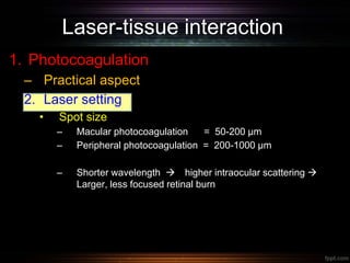 Laser-tissue interaction
1. Photocoagulation
– Practical aspect
2. Laser setting
• Spot size
– Macular photocoagulation = 50-200 µm
– Peripheral photocoagulation = 200-1000 µm
– Shorter wavelength  higher intraocular scattering 
Larger, less focused retinal burn
 
