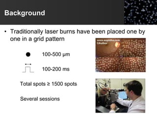 Background
• Traditionally laser burns have been placed one by
one in a grid pattern
100-500 µm
100-200 ms
Total spots ≥ 1500 spots
Several sessions
 