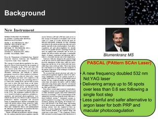 Background
Blumenkranz MS
PASCAL (PAttern SCAn Laser)
• A new frequency doubled 532 nm
Nd:YAG laser
• Delivering arrays up to 56 spots
over less than 0.6 sec following a
single foot step
• Less painful and safer alternative to
argon laser for both PRP and
macular photocoagulation
 