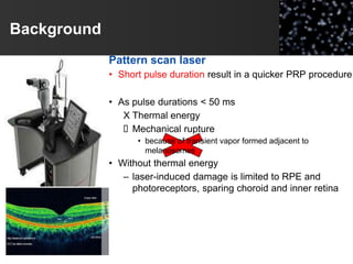 Background
Pattern scan laser
• Short pulse duration result in a quicker PRP procedure
• As pulse durations < 50 ms
X Thermal energy
 Mechanical rupture
• because of transient vapor formed adjacent to
melanosomes
• Without thermal energy
– laser-induced damage is limited to RPE and
photoreceptors, sparing choroid and inner retina
 