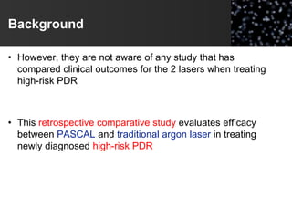 Background
• However, they are not aware of any study that has
compared clinical outcomes for the 2 lasers when treating
high-risk PDR
• This retrospective comparative study evaluates efficacy
between PASCAL and traditional argon laser in treating
newly diagnosed high-risk PDR
 