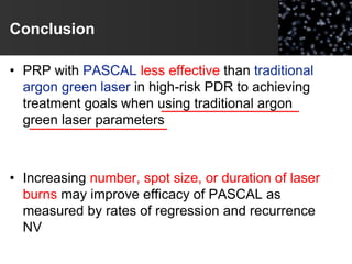 Conclusion
• PRP with PASCAL less effective than traditional
argon green laser in high-risk PDR to achieving
treatment goals when using traditional argon
green laser parameters
• Increasing number, spot size, or duration of laser
burns may improve efficacy of PASCAL as
measured by rates of regression and recurrence
NV
 