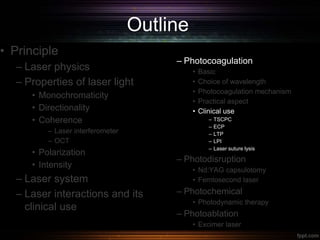 Outline
• Principle
– Laser physics
– Properties of laser light
• Monochromaticity
• Directionality
• Coherence
– Laser interferometer
– OCT
• Polarization
• Intensity
– Laser system
– Laser interactions and its
clinical use
– Photocoagulation
• Basic
• Choice of wavelength
• Photocoagulation mechanism
• Practical aspect
• Clinical use
– TSCPC
– ECP
– LTP
– LPI
– Laser suture lysis
– Photodisruption
• Nd:YAG capsulotomy
• Femtosecond laser
– Photochemical
• Photodynamic therapy
– Photoablation
• Excimer laser
 