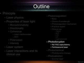 Outline
• Principle
– Laser physics
– Properties of laser light
• Monochromaticity
• Directionality
• Coherence
– Laser interferometer
– OCT
• Polarization
• Intensity
– Laser system
– Laser interactions and its
clinical use
– Photocoagulation
• Basic
• Choice of wavelength
• Photocoagulation mechanism
• Practical aspect
• Clinical use
– TSCPC
– ECP
– LTP
– LPI
– Laser suture lysis
– Photodisruption
• Nd:YAG capsulotomy
• Femtosecond laser
– Photochemical
• Photodynamic therapy
– Photoablation
• Excimer laser
 