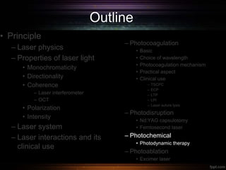 Outline
• Principle
– Laser physics
– Properties of laser light
• Monochromaticity
• Directionality
• Coherence
– Laser interferometer
– OCT
• Polarization
• Intensity
– Laser system
– Laser interactions and its
clinical use
– Photocoagulation
• Basic
• Choice of wavelength
• Photocoagulation mechanism
• Practical aspect
• Clinical use
– TSCPC
– ECP
– LTP
– LPI
– Laser suture lysis
– Photodisruption
• Nd:YAG capsulotomy
• Femtosecond laser
– Photochemical
• Photodynamic therapy
– Photoablation
• Excimer laser
 