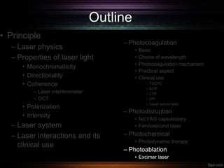 Outline
• Principle
– Laser physics
– Properties of laser light
• Monochromaticity
• Directionality
• Coherence
– Laser interferometer
– OCT
• Polarization
• Intensity
– Laser system
– Laser interactions and its
clinical use
– Photocoagulation
• Basic
• Choice of wavelength
• Photocoagulation mechanism
• Practical aspect
• Clinical use
– TSCPC
– ECP
– LTP
– LPI
– Laser suture lysis
– Photodisruption
• Nd:YAG capsulotomy
• Femtosecond laser
– Photochemical
• Photodynamic therapy
– Photoablation
• Excimer laser
 