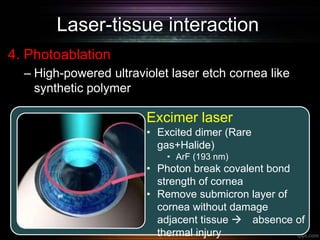 Laser-tissue interaction
4. Photoablation
– High-powered ultraviolet laser etch cornea like
synthetic polymer
Excimer laser
• Excited dimer (Rare
gas+Halide)
• ArF (193 nm)
• Photon break covalent bond
strength of cornea
• Remove submicron layer of
cornea without damage
adjacent tissue  absence of
thermal injury
 