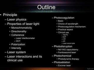 Outline
• Principle
– Laser physics
– Properties of laser light
• Monochromaticity
• Directionality
• Coherence
– Laser interferometer
– OCT
• Polarization
• Intensity
– Laser system
– Laser interactions and its
clinical use
– Photocoagulation
• Basic
• Choice of wavelength
• Photocoagulation mechanism
• Practical aspect
• Clinical use
– TSCPC
– ECP
– LTP
– LPI
– Laser suture lysis
– Photodisruption
• Nd:YAG capsulotomy
• Femtosecond laser
– Photochemical
• Photodynamic therapy
– Photoablation
• Excimer laser
 