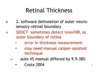 » 2. software delineation of outer neuro-
sensory retinal boundary
» SDOCT sometimes detect innerHRL as
outer boundary of retina
• error in thickness measurement
• may need manual caliper-assisted
technique
– auto VS manual differed by 9.9-38%
• Costa 2004
Retinal Thickness
18
 