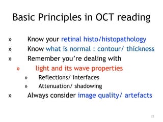 Basic Principles in OCT reading
» Know your retinal histo/histopathology
» Know what is normal : contour/ thickness
» Remember you’re dealing with
» light and its wave properties
» Reflections/ interfaces
» Attenuation/ shadowing
» Always consider image quality/ artefacts
22
 