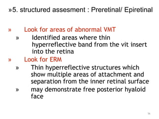 » Look for areas of abnormal VMT
» Identified areas where thin
hyperreflective band from the vit insert
into the retina
» Look for ERM
» Thin hyperreflective structures which
show multiple areas of attachment and
separation from the inner retinal surface
» may demonstrate free posterior hyaloid
face
56
»5. structured assesment : Preretinal/ Epiretinal
 