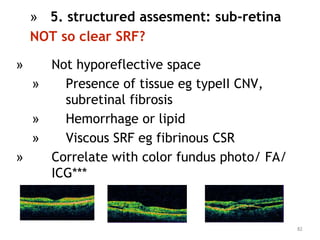 » Not hyporeflective space
» Presence of tissue eg typeII CNV,
subretinal fibrosis
» Hemorrhage or lipid
» Viscous SRF eg fibrinous CSR
» Correlate with color fundus photo/ FA/
ICG***
82
» 5. structured assesment: sub-retina
NOT so clear SRF?
 