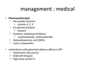 management : medical
• Pharmacotherapy?
• Fat-soluble vitamins
• vitamin A, C, E
• Ca-channel blockers
• iltiazem
• Carbonic anhydrase inhibitors
• acetazolamide, methazolamide
• Docosahexaenoic acid (DHA)
• Lutein, Zeaxanthin
• medications with potential adverse effects in RP:
• Isotretinoin (Accutane)
• Sildenafil (Viagra)
• High-dose vitamin E
 