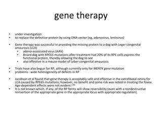 gene therapy
• under investigation
• to replace the defective protein by using DNA vector (eg, adenovirus, lentivirus)
• Gene therapy was successful in providing the missing protein to a dog with Leger congenital
amaurosis (LCA)
• adeno-associated virus (AAV)
• Briard dog with RPE65 mutations after treatment had 20% of its RPE cells express the
functional protein, thereby allowing the dog to see
• also effective in a mouse model of Leber congenital amaurosis
• Trials have also begun for RP, although currently only for MERTK gene mutation
• problems : wide heterogeneity of defects in RP
• Jacobson et al found that gene therapy is acceptably safe and effective in the extrafoveal retina for
LCA caused by RPE65 mutations; however, no benefit and some risk was noted in treating the fovea.
Age-dependent effects were not evident.[18]
• It is not known which, if any, of the RP forms will show reversibility (even with a nondestructive
reinsertion of the appropriate gene in the appropriate locus with appropriate regulation).
 