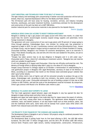 LIGHT INDUSTRIAL AND TECHNOLOGY PARK TO BE BUILT AT KHAN-UUL
The light industry and technology park concentrating in leather and wool production will be built at
Emeelt, Khan-Uul, reported Ulaanbaatar's Office for the Media and Public Affairs.
The 214-hectare park will have areas for housing, recreation, services, and industry—including
factories, warehouses, and water treatment facilities. A preliminary estimate for the development
and construction of the park has been set at MNT 208 billion.
Another industrial park for construction materials is also planned for the Nalaikh District.
Source: Unuudur
MONGOLIA SEEKS CHINA GAS ACCORD TO BOOST FOREIGN INVESTMENT
Mongolia is seeking to sign a gas project and supply accord with China next month, in a deal that
would help the world‘s second-largest economy expand energy supplies and potentially revive
foreign investment in Mongolia.
The agreement will cover construction of two coal-to-gas plants with 95 percent of output going to
China through pipelines, Erdenebulgan Oyun, vice minister for mining said. Gas production is
expected to begin in 2019, he said. A preliminary contract with China Petrochemical Corp., known
as Sinopec Group, may be signed in August during an expected visit by Chinese President Xi Jinping,
Chuluunbat Ochirbat, Mongolia‘s vice minister for economic development, said in an interview in
Tokyo. Final details including cost, size and who will mine the coal needed for the plants, are yet to
be agreed, he said.
―Sinopec has taken several trips to do due diligence in Mongolia and it is still under way,‖
Chuluunbat said in Tokyo, where he‘s attending an investment summit. ―Mongolia has coal reserves
which are suitable for gasification.‖
Xi will visit Mongolia on 21 August said Chuluunbat. China has not officially confirmed the visit. The
Ministry of Foreign Affairs in Beijing today didn‘t reply to a fax about Xi‘s trip to Mongolia.
Sinopec Group Chairman Fu Chengyu signed on 25 October a memorandum of understanding for a
coal gasification project in Mongolia with Jigjid Rentsendoo, secretary of state of the Ministry of
Mines, according to a statement that month on the Chinese state-controlled group‘s website that
didn‘t give further details.
About 80 million metric tons of lignite coal will be extracted annually to produce the gas at the
plants, Erdenebulgan said. According to both vice ministers, the plants could produce 15 billion
cubic meters of gas a year. Chuluunbat estimated the cost of building a project of that size at USD
3 billion to USD 5 billion, and said the scale of the development could be increased. By comparison,
China‘s gas contract with Russia is for 38 billion cubic meters a year.
Source: Bloomberg
MONGOLIA TO LAUNCH MEAT EXPORTS TO JAPAN
The free trade agreement signed between Japan and Mongolia in July has opened the door for
Mongolia to begin selling meats and other items to Japan.
Mongolia and Japan last week signed a free-trade deal that for Japan means the export of vehicles,
hardware, and fruits, among other items to Mongolia. The agreement allows Mongolia to export
cashmere, wool, and leather products. It can also export foods such as meat products, pasta, salt
and the traditional drink aarts. Some items will be exempt from custom taxes while others will
benefit from reduced taxes and other eased conditions.
Source: Mongolian Economy
120 PROJECTS TO BE FINANCED BY THE CHINGGIS AND SAMURAI BONDS
The Development Bank of Mongolia is set to finance 120 projects using its combined proceeds from
bonds issues in 2012 and 2013.
The Development Bank is pulling funds from its first bond offering in 2012, the USD 580 million
Eurobond, the 2012 USD 1.5 billion Chinggis bond, and the 2013 JPY 30 billion (USD 300 million)
Samurai bond. Projects cover eight sectors, namely transportation, construction, infrastructure,
 