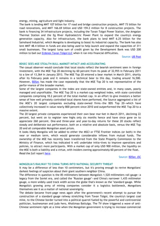 energy, mining, agriculture and light industry.
The bank is lending MNT 107 billion for 17 road and bridge construction projects, MNT 73 billion for
road renovations, and MNT 166.69 billion and USD 159.2 million for 8 construction projects. The
bank is financing 34 infrastructure projects, including the Tavan Tolgoi Power Station, the Amgalan
Thermal Station and the Eg River Hydroelectric Power Plant to expand the country's energy
generation capacity. Also for infrastructure, the bank plans to lend MNT 6.25 billion for the
Sainshand Industrial, which Mongolia is developing to boost its industrial capacity. The bank has also
lent MNT 48.4 billion in funds are also being used to help launch and expand the capacities of 311
small businesses. The largest lump sum of credit given by the Development Bank was USD 200
million to bail out Erdenes Tavan Tolgoi LLC when it ran into financial difficulties.
Source: UB Post
BDSEC SEES MSE STEALTH BULL MARKET INTACT AND ACCELERATING
The casual observer would conclude that local stocks reflect the bearish sentiment seen in foreign
investment, with the MSE Top 20 declining by 60 percent from its peak of 32,955 in February 2011
to a low of 13,364 in January 2013. The MSE Top 20 entered a bear market in March 2011, shortly
after its February peak and it remains in a technical bear to this day, trading around 16,500.
However, BDSec has made the case repeatedly that the MSE Top 20 is not representative of the
perfor¬mance of the broader market.
Some of the largest companies in the index are state-owned entities and, in many cases, poorly
managed and unprofitable. The MSE Top 20 is a market-cap weighted index, with state controlled
companies comprising 18.2 percent of the total market cap. In an effort to give investors a better
sense of how well privately controlled local shares have performed, the Source aggregated a list of
the MSE‘s 20 largest companies excluding state-owned firms—the BDS Top 20—which have
collectively increased in value nearly 800 percent since 2010 and outperformed the MSE Top 20 to a
massive extent.
The 20 largest private companies experienced their own bear mar¬ket in March 2011, declining 22
percent, but went on to register new highs only six months hence and have since gone on to
appreciate 260 percent. One-and three-year and year-to-day returns for these 20 stocks reflect
steady and deliberate out performance, both on a relative and absolute basis, versus the MSE Top
20 and all comparable Mongolian asset prices.
It looks likely Mongolia will be added to either the MSCI or FTSE Frontier indices (or both) in the
near or medium term, which would generate considerable inflows from mutual funds. The
ownership of the MSE has recently been transferred from the State Property Commission to the
Ministry of Finance, which has indicated it will undertake initia¬tives to improve operations and
policies, to attract more participants. With a market cap of only USD 900 million, the liquidity on
the MSE is both a liability and a virtue, with insiders owning approximately 60 percent of the float.
Read the full report here.
Source: BDSec JSC
MONGOLIA'S RAILWAY TO CHINA TURNS INTO NATIONAL SECURITY THREAT
It may be a difference of less than 10 centimeters, but it's proving enough to revive Mongolians'
darkest feelings of suspicion about their giant southern neighbor China.
The difference in question is the 85 millimeters between Mongolia's 1,520 millimeters rail gauge—a
legacy from the Soviet era, and called the "Russian gauge"—and China's narrower 1,435 millimeter
gauge, a more widely used track width across the globe that's known as the "standard gauge. While
Mongolia's growing army of mining companies consider it a logistics bottleneck, Mongolians
themselves see it as a matter of national sovereignty.
The debate became front-page news again after the government's recent attempt to pursue the
construction of a standard gauge railway stretching from Tavan Tolgoi, the country's largest coal
mine, to the Chinese border turned into a political quarrel fueled by the powerful and controversial
politician, businessman and judo hero, Khaltmaa Battulga. The TV show triggered a wave of anti-
Chinese sentiment right at a time when the Mongolian government is trying to increase commercial
 