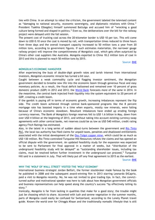 ties with China. In an attempt to rebut the criticism, the government labeled the televised content
as ―damaging to national security, economic sovereignty, and diplomatic relations with China.‖
President Tsakhia Elbegdorj himself summoned Battulga and accused him of ―wrecking a good
culture being formed and shaped in politics.‖ Even so, the deliberations over the bill for the railway
project were delayed until the fall session.
The present cost of trucking coal across the 20-kilometer border is USD 10 per ton. This will come
down to USD 0.10 once the coal is moved by rail, with transportation times reduced to three hours
from three days and the overall transport capacity increased to 50 million tons a year from 20
million tons, according to government figures. If such estimates materialize, the narrower gauge
railway project will improve the competitiveness of Mongolia's coal, which gets often outpriced by
China's other coal suppliers like Australia. Mongolia exported to China 18.2 million tons of coal in
2013 and this is planned to reach 50 million tons by 2015.
Source: BNE
MONGOLIA'S ECONOMIC HANGOVER
After experiencing the buzz of double-digit growth rates and lavish interest from international
investors, Mongolia's economic miracle has turned a bit sour.
Caught between a weak commodity cycle and flagging investor sentiment, the Mongolian
government decided to breathe new life into the economic boom through generous fiscal and easy
monetary policies. As a result, the fiscal deficit ballooned and remained over 10 percent of gross
domestic product (GDP) in 2012 and 2013; the World Bank forecasts more of the same in 2014. In
the meantime, the central bank injected fresh liquidity into the system equivalent to 20 percent of
GDP, creating a credit boom.
If the gambit is paying off in terms of economic growth, increasing imbalances represent the flip
side. The credit boom achieved through central bank-sponsored programs like the 8 percent
mortgage rate has boosted imports in a time when exports, mostly raw minerals, were falling
because of China's economic slowdown. Resultant imbalances have ended up eroding foreign
currency reserves. The Bank of Mongolia's foreign reserves fell to USD 1.6 billion in May, down from
over USD 4 billion at the beginning of 2013, and without taking into account existing currency swap
agreements with other central banks, net reserves could be as low as USD 540 million, credit rating
agency Fitch Ratings has estimated.
Also, in the latest in a long series of sudden about-turns between the government and Rio Tinto
PLC, the local tax authority has filed claims for unpaid taxes, penalties and disallowed entitlements
associated with the initial development of the Oyu Tolgoi copper mine, which could be as much as
USD 130 million. Rio Tinto-controlled Turquoise Hill Resources refutes the claims and has opened an
official dispute with the government. An updated feasibility study for the expansion was expected
to be sent to Parliament for final approval in a matter of weeks, but ―distribution of the
underground feasibility study will be delayed‖ as ―outstanding shareholder issues, including tax
claims, must be resolved before further investment in the underground can proceed,‖ Turquoise
Hill said in a statement in July. That will likely put off any final agreement to 2015 as the earliest.
Source: BNE
WHY THE 'WOLF OF WALL STREET' VISITED THE 'WOLF ECONOMY'
International business strategist Jordan Belfort, the former stockbroker made famous by the book
he published in 2008 and the subsequent award-winning film in 2013 starring Leonardo DiCaprio,
paid a visit to Mongolia recently. No, he was not invited to give trading tips. In fact, the convict-
turned author and motivational speaker was here to talk about how Mongolian government officials
and business representatives can help speed along the country‘s success ―by effectively telling its
story.‖
Ironically, Mongolia is far from lacking in qualities that make for a good story; the trouble might
just be choosing which to share. Accented with lush and serene vegetation in the summer months,
parts of Mongolia could easily be confused for Switzerland, according to the Lonely Planet travel
guide. Known the world over for Chinggis Khaan and the traditionally nomadic lifestyle that is still
 