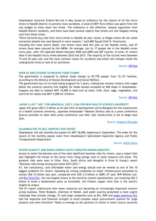 Ulaanbaatar Governor Erdene Bat-Uul in May issued an ordinance for the closure of all the micro
mines in Nalaikh District to prevent more accidents. A total of MNT 55.6 million was spent from the
city budget to close down the mines. The ordinance is still effective, despite opposition from
Nalaikh District residents, and there have been several reports that miners are still illegally mining
coal from those mines.
―Brick factories buy coal from micro-mines in Nalaikh all year round, so illegal miners do not cease
extraction despite low coal demand in warm seasons,‖ said MRS Squad Chief D. Purevsuren.
Including this most recent death, two miners have died this year at the Nalaikh mines, and 27
miners have been rescued by the MRSM. On average, ten to 17 people die in the Nalaikh mines
every year, with 125 reported deaths between 2004 and 2009 and 287 injuries. In total, 61 miners
died in the Nalaikh micro mines between 2010 and 2013. The majority of the victims were between
15 and 35 years old, and the most common reason for accidents was either soil collapse inside the
underground mines or lack of air provisions.
Source: UB Post
OVER 87,000 CITIZENS TO RECEIVE FOOD STAMPS
The government is prepared to deliver foods stamps to 87,778 people from 15,137 families,
according to the Ministry of Human Development and Social Welfare.
The government has run its food stamp program for 5 years, making low-income citizens with wages
below the country's poverty line eligible for foods stamps accepted at 668 shops in Ulaanbaatar.
Coupons are able to redeem MNT 10,000 in food such as meat, milk, flour, eggs, vegetables, rice
and fruit for adults and MNT 5,000 for children.
Source: UB Post
JAPAN‟S LAST “AID” FOR MONGOLIA, USD 2.3 BN FOR NEW HEALTH SCIENCES UNIVERSITY
Japan will grant USD 2.3 billion as its last form of development aid to Mongolia for the construction
of a health sciences university, Japanese Ambassador Takenori Shimizu said at a press conference
[Source provides no date when press conference was held -ed]. Construction is set to begin next
year.
Source: Undesnii Shuudan
ULAANBAATAR TO SELL MONTHLY BUS PASSES
Ulaanbaatar will sell monthly bus passes for MNT 30,000, beginning in September. The order for the
launch of the monthly passes came from Ulaanbaatar's Specialized Inspection Agency and Public
Transportation Department.
Source: Udriin Sonin
WATER SCARCITY AND RISING ENERGY COSTS THREATEN MINING INDUSTRY
Access to water has become one of the most significant business risks for miners, says a report that
also highlights the threat to the sector from rising energy costs in some resource-rich areas. The
greatest risks were seen in Chile, Peru, South Africa and Mongolia in Ernst & Young‘s report
―Business risks facing mining and metal 2014-2015.‖
EY, the consultancy, said affordable water and energy should now be viewed as one of the 10
biggest problems for miners. Spending by mining companies on water infrastructure amounted to
almost USD 12 billion last year, compared with USD 3.4 billion in 2009, EY said. BHP Billiton Ltd.
and Rio Tinto PLC, the two largest miners in the world by market capitalization, are investing USD 3
billion to build a desalination plant at Escondido, the Chilean copper mine that is the world‘s
largest by output.
The EY report underscores how water resources are becoming an increasingly important concern
across business. Peter Brabeck, chairman of Nestlé, said water scarcity presented a more urgent
challenge than climate change. EY said large companies such as Rio, BHP and Anglo American PLC
had the expertise and financial strength to build complex water procurement systems for large
projects and were therefore ―likely to emerge as the partners of choice in water-scarce countries
 