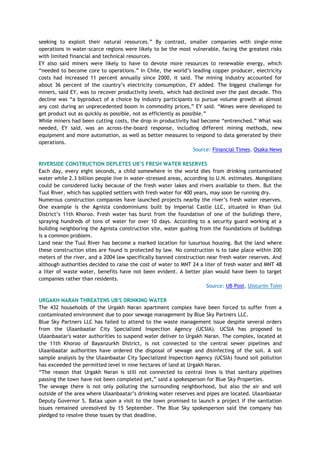 seeking to exploit their natural resources.‖ By contrast, smaller companies with single-mine
operations in water-scarce regions were likely to be the most vulnerable, facing the greatest risks
with limited financial and technical resources.
EY also said miners were likely to have to devote more resources to renewable energy, which
―needed to become core to operations.‖ In Chile, the world‘s leading copper producer, electricity
costs had increased 11 percent annually since 2000, it said. The mining industry accounted for
about 36 percent of the country‘s electricity consumption, EY added. The biggest challenge for
miners, said EY, was to recover productivity levels, which had declined over the past decade. This
decline was ―a byproduct of a choice by industry participants to pursue volume growth at almost
any cost during an unprecedented boom in commodity prices,‖ EY said. ―Mines were developed to
get product out as quickly as possible, not as efficiently as possible.‖
While miners had been cutting costs, the drop in productivity had become ―entrenched.‖ What was
needed, EY said, was an across-the-board response, including different mining methods, new
equipment and more automation, as well as better measures to respond to data generated by their
operations.
Source: Financial Times, Osaka News
RIVERSIDE CONSTRUCTION DEPLETES UB‟S FRESH WATER RESERVES
Each day, every eight seconds, a child somewhere in the world dies from drinking contaminated
water while 2.3 billion people live in water-stressed areas, according to U.N. estimates. Mongolians
could be considered lucky because of the fresh water lakes and rivers available to them. But the
Tuul River, which has supplied settlers with fresh water for 400 years, may soon be running dry.
Numerous construction companies have launched projects nearby the river‘s fresh water reserves.
One example is the Agnista condominiums built by Imperial Castle LLC, situated in Khan Uul
District‘s 11th Khoroo. Fresh water has burst from the foundation of one of the buildings there,
spraying hundreds of tons of water for over 10 days. According to a security guard working at a
building neighboring the Agnista construction site, water gushing from the foundations of buildings
is a common problem.
Land near the Tuul River has become a marked location for luxurious housing. But the land where
these construction sites are found is protected by law. No construction is to take place within 200
meters of the river, and a 2004 law specifically banned construction near fresh water reserves. And
although authorities decided to raise the cost of water to MNT 24 a liter of fresh water and MNT 48
a liter of waste water, benefits have not been evident. A better plan would have been to target
companies rather than residents.
Source: UB Post, Ulsturiin Toim
URGAKH NARAN THREATENS UB'S DRINKING WATER
The 432 households of the Urgakh Naran apartment complex have been forced to suffer from a
contaminated environment due to poor sewage management by Blue Sky Partners LLC.
Blue Sky Partners LLC has failed to attend to the waste management issue despite several orders
from the Ulaanbaatar City Specialized Inspection Agency (UCSIA). UCSIA has proposed to
Ulaanbaatar's water authorities to suspend water deliver to Urgakh Naran. The complex, located at
the 11th Khoroo of Bayanzurkh District, is not connected to the central sewer pipelines and
Ulaanbaatar authorities have ordered the disposal of sewage and disinfecting of the soil. A soil
sample analysis by the Ulaanbaatar City Specialized Inspection Agency (UCSIA) found soil pollution
has exceeded the permitted level in nine hectares of land at Urgakh Naran.
―The reason that Urgakh Naran is still not connected to central lines is that sanitary pipelines
passing the town have not been completed yet,‖ said a spokesperson for Blue Sky Properties.
The sewage there is not only polluting the surrounding neighborhood, but also the air and soil
outside of the area where Ulaanbaatar‘s drinking water reserves and pipes are located. Ulaanbaatar
Deputy Governor S. Bataa upon a visit to the town promised to launch a project if the sanitation
issues remained unresolved by 15 September. The Blue Sky spokesperson said the company has
pledged to resolve these issues by that deadline.
 