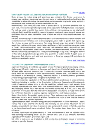 Source: UB Post
CHINA‟S PLAN TO LIMIT COAL USE COULD SPUR CONSUMPTION FOR YEARS
Under pressure to reduce smog and greenhouse gas emissions, the Chinese government is
considering a mandatory cap on coal use, the main source of carbon pollution from fossil fuels. But
it would be an adjustable ceiling that would allow coal consumption to grow for years, and policy
makers are at odds on how long the nation‘s emissions will rise.
Observers say a coal ceiling would be easier to enforce than a cap on carbon emissions from all
fossil fuels, which some experts have proposed. China accounts for half of global coal consumption.
The coal cap would be stricter than current limits, which are not mandatory and are only loosely
enforced. But it would be pegged to expected economic growth and energy demand, so coal use
could keep rising for years. Meanwhile, some officials fear stricter limits would drag down the
economy.
But some economists argue that bold efforts to reduce coal consumption would be an economic and
environmental boon in the long term by encouraging new, clean modes of growth. And, experts say,
there is new pressure on the government from rising domestic anger over smog in Beijing that
results from coal burned in power plants, boilers and furnaces. Yet the most worrisome new threat
to China‘s carbon-cutting efforts could come from coal gasification plants, which officials have
promoted as a way to reduce particulate air pollution, said Barbara Finamore, the Asia director at
the Natural Resources Defense Council. Those plants can feed gas to big cities, cutting coal demand
in those cities, but producing the gas emits large quantities of carbon dioxide. A report issued by
Greenpeace East Asia this week said local governments in China had proposed 48 such plants, in
addition to two already running.
Source: New York Times
JAPAN TO STEP UP SUPPORT FOR OVERSEAS USE OF COAL
Japan said Wednesday it would step up support for coal-fired power plants in developing nations,
challenging a U.S. policy that seeks to discourage such plants in an effort to fight global warming.
"Without public loans and insurance from rich countries, emerging countries would turn to less
costly, inefficient technologies. It could aggravate the CO2 emission issue," said Takafumi Kakudo,
coal director at the Ministry of Economy, Trade and Industry, at a meeting where a government
panel of energy experts approved a new policy that promotes coal.
The move represents a repudiation of the Obama administration's strict stance of carbon emissions.
Washington is talking to members of the Organization for Economic Cooperation and Development,
a club of developed nations, about a rule that would ban national export-credit agencies from
financing new overseas coal power plants. But Japan contended in its policy, adopted Wednesday,
that developing nations would have to use coal whether others liked it or not. On 17 July, the
government-owned Japan Bank for International Cooperation announced a USD 202 million credit
line for Vietnam Electricity to purchase Japanese equipment for a coal-fired power plant.
Under Prime Minister Shinzo Abe's growth strategy, Tokyo seeks each year to back overseas coal
power-plant projects worth about USD 4 billion. Typically those projects have Japanese investors
and use at least some Japanese equipment.
Japan has been an ardent believer in energy efficiency since the first oil shock in the 1970s. Japan's
average rate of coal calorific value turned into electricity has been around 40 percent for two
decades, compared with more than 25 percent in India and around 35 percent in the U.S., according
to the Netherlands-based energy consultant Ecofys. The number shows Japan burns coal more
efficiently.
"In theory, replacing all coal power capacity in China, India and the U.S. with the Japanese up-to-
date technology would bring about a cut of 1.5 billion tons a year of CO2 emissions, more than
Japan's total," Wednesday's government report said.
But critics of coal power say it is better to shift now to clean technologies instead of cementing
coal use in place for decades.
Source: Wall Street Journal
 