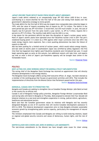 JAPAN‟S RECORD TRADE DEFICIT RAISES FRESH DOUBTS ABOUT ABENOMICS
Japan‘s trade deficit widened to an unexpectedly large JPY 822 billion (USD 8.1bn) in June,
contributing to a record shortfall for the first half of the year and raising fresh doubts over the
government‘s Abenomics strategy to revive growth.
The trade deficit for the first half of 2014 was the largest since comparable data collection began in
1979, with the value of imports exceeding that of exports by JPY 7.6 trillion. The deficit in the
same period last year was JPY 4.8 trillion—a record then, but still much smaller. In June, the cost of
imports rose 8.4 percent from the same month a year earlier, to JPY 6.7 trillion. Exports fell 2
percent to JPY 5.9 trillion. The monthly trade deficit was the 24th in a row.
A big reason for the persistent deficits has been the disruption of Japan‘s nuclear power sector.
None of Japan‘s atomic plants have operated since the Fukushima nuclear crisis in 2011 The yen‘s
weakened buying power—it is down by a fifth against other major currencies since late 2012—has
made energy imports more expensive. But a more puzzling phenomenon has been the failure of
exports to take off.
Abe has been pushing for a limited revival of nuclear power, which would reduce energy imports,
and last week an atomic plant in southwestern Japan was certified by safety regulators—the first
time that has happened since tighter post-Fukushima standards were introduced last year. It could
begin operating again as early as this autumn, but additional restarts will take time, and experts
say that at most a third of Japan‘s pre-Fukushima capacity will be brought back online in the
foreseeable future.
Source: Financial Times
POLITICS
MSE'S ACTING CEO JOINS WORKING GROUP FOR MINERALS POLICY IMPLEMENTATION
The acting chief of the Mongolian Stock Exchange has received an appointment that will directly
influence developments in the mining industry.
The Mongolian Stock Exchange's (MSE's) acting chief executive officer, D. Angar, has been elected as
a member of the working group that focuses on government activities until 2016. That includes the
implementation of directives from the Mineral Sector that Parliament passed earlier this year.
Source: Mongolian Stock Exchange
MONGOLIA, CANADA SEEK TO STRENGTHEN TIES
Mongolia and Canada are seeking to strengthen ties as Canadian Foreign Minister John Baird arrived
in the country for an official visit.
Canada is one of Mongolia's foreign policy priorities, Mongolian Foreign Minister Luvsanvandan Bold
said during talks with Baird in Mongolia on Thursday. Bold proposed to elevate their four-decade-old
bilateral relations to a new level and strengthen cooperation in mining, judicial reform, agriculture,
healthcare and educational sectors.
Baird said that the Canadian government values its relations with Mongolia and has recently
designated Mongolia as one of 25 countries that will receive Canadian development assistance in
2014 to 2018. This bilateral development cooperation aims to help Mongolia stimulate sustainable
economic growth by strengthening public service capacity, particularly the management of natural
resources.
The ministers emphasized that Canada and Mongolia are willing to build enduring relations, based
on regional and global security concerns and values of democracy, human rights, and the rule of
law.
Source: Xinhua
MINTER ELLISON SEES CHEERS AND JEERS IN MINERALS LAW AMENDMENTS
The last-minute amendments to the Mineral law have brought some cause for cheer among
 