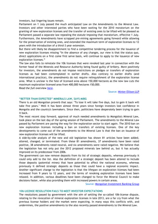 investors, but lingering issues remain.
Parliament on 1 July passed the much anticipated Law on the Amendments to the Mineral Law.
Investors and other interested parties who have been waiting for the 2010 moratorium on the
granting of new exploration licenses and the transfer of existing ones to be lifted will be pleased as
Parliament passed a separate law repealing the statute imposing that moratorium, effective 1 July.
Furthermore, the Amendments have scrapped pre-mining agreements going forward while allowing
for the preservation of existing ones, and extended the maximum term of exploration licenses to 12
years with the introduction of a third-3 year extension.
But there will likely be disappointment to find a competitive tendering process for the issuance of
new exploration licenses missing ―In the absence of any changes, our view is that the status quo,
direct applications on a first come first serve basis, will continue to apply to the issuance of new
exploration licenses.‖
The law also fails to reinstate the 106 licenses that were revoked last year in connection with the
former head of the Minerals and Resource Authority being found guilty of bribery. More positively
for investors, the amendments do not impose restrictions on pledges or transfers of exploration
licenses as had been contemplated in earlier drafts. Also contrary to earlier drafts (and
international practice), the amendments do not require relinquishment of the exploration license
area. What is unclear is the fate of licensed area above 150,000 hectares as the new law cuts the
maximum exploration licensed area from 400,000 hectares 150,000.
Read the full overview here.
Source: Minter Ellison LLP
“BETTER THAN EXPECTED” MINERALS LAW, SAYS MIBG
There is an old Mongolian proverb that says: "To lose it will take five days, but to gain it back will
take five years." Well it has been almost three years since foreign investors lost confidence in
Mongolia and the country's lawmakers. Since then, politicians have desperately been trying to gain
it back.
The most recent step forward, approval of much needed amendments to Mongolia's Mineral Law,
took place on the last day of the spring session of Parliament. The amendments to the Mineral Law
passed by Parliament are paving the way for the exploration sector to start again. The 2010 ban on
new exploration licenses including a ban on transfers of existing licenses. One of the key
developments to come out of the amendments to the Mineral Law is that the ban on issuance of
new exploration licenses will be lifted.
A side-by-side analysis of the new and old legislation has shown 81 articles have been added,
altered, changed, or terminated. From these 81 amendments, 37 amendments have been rated
positive, 38 amendments rated neutral, and six amendments were rated negative. We believe that
the legislation has not only put the 2012 proposed minerals law behind us, but it has actually
improved on its predecessor from 2006.
The government can now remove deposits from its list of strategic deposits, whereas previously it
could only add to the list. Also the definition of a strategic deposit has been altered to include
those deposits (potential mines) that have potential to affect the national economy, whereas
previously it defined strategic deposits as those that could have a regional economic impact.
Another significant change to the legislation is that the lifespan on exploration licenses had been
increased from 9 years to 12 years, and the terms of revoking exploration licenses have been
relaxed. In addition, various deadlines have been changed to force the Mineral Council to make
decisions faster, while also providing them with increased powers in certain areas.
Source: Mongolian Investment Banking Group
106-LICENSE RESOLUTION FAILS TO MEET INVESTOR EXPECTATIONS
The resolutions passed by government with the aim of settling the so-called 106-license dispute,
relating to the revocation of mineral exploration licenses in late 2013, are a far cry from what the
previous license holders and the market were expecting. In many ways this conflicts with, and
undermines, the positive amendments to the also recently passed Amendments to the Mineral Law.
 