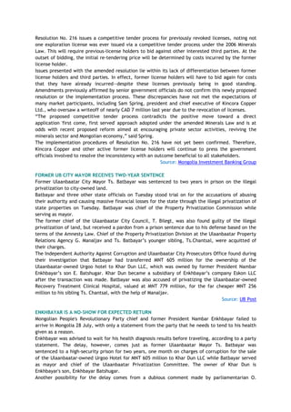 Resolution No. 216 issues a competitive tender process for previously revoked licenses, noting not
one exploration license was ever issued via a competitive tender process under the 2006 Minerals
Law. This will require previous-license holders to bid against other interested third parties. At the
outset of bidding, the initial re-tendering price will be determined by costs incurred by the former
license holder.
Issues presented with the amended resolution lie within its lack of differentiation between former
license holders and third parties. In effect, former license holders will have to bid again for costs
that they have already incurred—despite these licenses previously being in good standing.
Amendments previously affirmed by senior government officials do not confirm this newly proposed
resolution or the implementation process. These discrepancies have not met the expectations of
many market participants, including Sam Spring, president and chief executive of Kincora Copper
Ltd., who oversaw a writeoff of nearly CAD 7 million last year due to the revocation of licenses.
―The proposed competitive tender process contradicts the positive move toward a direct
application 'first come, first served' approach adopted under the amended Minerals Law and is at
odds with recent proposed reform aimed at encouraging private sector activities, reviving the
minerals sector and Mongolian economy,‖ said Spring.
The implementation procedures of Resolution No. 216 have not yet been confirmed. Therefore,
Kincora Copper and other active former license holders will continue to press the government
officials involved to resolve the inconsistency with an outcome beneficial to all stakeholders.
Source: Mongolia Investment Banking Group
FORMER UB CITY MAYOR RECEIVES TWO-YEAR SENTENCE
Former Ulaanbaatar City Mayor Ts. Batbayar was sentenced to two years in prison on the illegal
privatization to city-owned land.
Batbayar and three other state officials on Tuesday stood trial on for the accusations of abusing
their authority and causing massive financial losses for the state through the illegal privatization of
state properties on Tuesday. Batbayar was chief of the Property Privatization Commission while
serving as mayor.
The former chief of the Ulaanbaatar City Council, T. Bilegt, was also found guilty of the illegal
privatization of land, but received a pardon from a prison sentence due to his defense based on the
terms of the Amnesty Law. Chief of the Property Privatization Division at the Ulaanbaatar Property
Relations Agency G. Manaljav and Ts. Batbayar‘s younger sibling, Ts.Chantsal, were acquitted of
their charges.
The Independent Authority Against Corruption and Ulaanbaatar City Prosecutors Office found during
their investigation that Batbayar had transferred MNT 605 million for the ownership of the
Ulaanbaatar-owned Urgoo hotel to Khar Dun LLC, which was owned by former President Nambar
Enkhbayar‘s son E. Batshugar. Khar Dun became a subsidiary of Enkhbayar‘s company Eskon LLC
after the transaction was made. Batbayar was also accused of privatizing the Ulaanbaatar-owned
Recovery Treatment Clinical Hospital, valued at MNT 779 million, for the far cheaper MNT 256
million to his sibling Ts. Chantsal, with the help of Manaljav.
Source: UB Post
ENKHBAYAR IS A NO-SHOW FOR EXPECTED RETURN
Mongolian People's Revolutionary Party chief and former President Nambar Enkhbayar failed to
arrive in Mongolia 28 July, with only a statement from the party that he needs to tend to his health
given as a reason.
Enkhbayar was advised to wait for his health diagnosis results before traveling, according to a party
statement. The delay, however, comes just as former Ulaanbaatar Mayor Ts. Batbayar was
sentenced to a high-security prison for two years, one month on charges of corruption for the sale
of the Ulaanbaatar-owned Urgoo Hotel for MNT 605 million to Khar Dun LLC while Batbayar served
as mayor and chief of the Ulaanbaatar Privatization Committee. The owner of Khar Dun is
Enkhbayar's son, Enkhbayar Batshugar.
Another possibility for the delay comes from a dubious comment made by parliamentarian O.
 