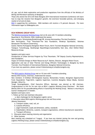 oil, gas, and oil shale exploration and production regulations from the officials of the Ministry of
Mining and Petroleum Authority of Mongolia.
Those who attend the Oil & Oil Shale Mongolia 2014 International Investment Conference will learn
how to reap the rewards from Mongolia‘s growth, the evermore favorable policies, and emerging
market of oil and oil shale.
BCM is supporting the conference. BCM members will receive a 15 percent discount. For more
information logon to OilMongolia.com.
BCM WORKING GROUP NEWS
The BCM Environmental Working Group met on 26 June with 15 members attending.
Bayarmaa A, Vice Director, BCM, moderated the session.
New members: Shinetsetseg-Breakthrough PR, Ariunaa Norovsambuu–The Asia Foundation.
New Participants: Tirza Theunissen-The Asia Foundation, Binderya Oyunbaatar, Dolzmaa
Davaasuren-The Nature Conservancy,
Guests: Batima Puntsagmaa-Mongolian Water Forum, Kevin Trzcinski-Mongolian National University,
Tsenguun Tumurkhuyag, Munkhjargal Bayarlkhagva-Sustainability East Asia, Altai Onkhor–Water
Resources Group.
Speakers and topics were:
Introduction of Urban Services Program by Tirza Theunissen, TAF Deputy Country Representative,
Asia Foundation;
Impact of Climate Change on Water Resources by P. Batima, Director, Mongolia Water Forum;
Application and Use of Solar Thermal and Energy Efficient Technologies in Mongolia by Kevin
Trzcinski, Vice President of International Relations, Mongolian National University.
If you have any questions, please contact Erdenetsetseg at erka@bcmongolia.org.
___________________________________________
The BCM Logistics Working Group met on 10 June with 7 members attending.
Mattias Ahlin-Scania, Chairman, moderated the session.
New members: D Enkhbat CEO-Mongolian Express; Rentsendorj Yondon, Mongolian Opportunities
Fund; Buyanderler Tsogt-Ochir, Logistics Supervisor, Cummins Mongolia; Nobuo Okada, General
Manager, Mitsui Co.
Tengis Garamgaibaatar, Chief Executive Officer, Monroad, was elected as WG chairman.
Congratulations to him for his new role as BCM`s Logistics Working Group Chairman! We thank
Mattias Ahlin for his groundbreaking efforts in launching the Working Group. Mattias is returning to
Scania‘s headquarters in Sweden.
Speakers and topics were:
1. Follow up from last meeting‘s discussion
a. Main challenges for the Mongolian Logistic sector
2. Discussion about BCM Logistics Working group role and focus areas
(Mission Statement)
a. Transport modes; road, rail, air
b. Customs efficiency
c. Legal framework; Loads and dimension, safety, standards
d. Stakeholders: Ministries, customs, transport organizations, vehicle manufacturer association
e. Transport efficiency
3. Discussion about meeting intensity and organization
4. Other business
Next meeting was scheduled on 7 August. If you have any interest joining the new and growing
Logistics Working Group, please contact Erdenetsetseg at erka@bcmongolia.org
___________________________________________
 